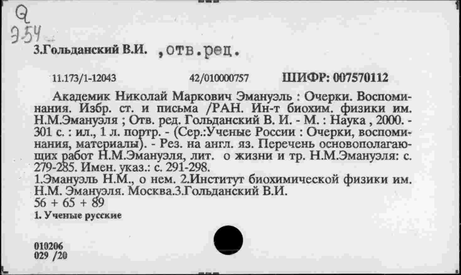 ﻿95*/.
З.Гольданский В.И. , ОТВ • р<?Ц
11.173/1-12043	42/010000757 ШИФР: 007570112
Академик Николай Маркович Эмануэль : Очерки. Воспоминания. Избр. ст. и письма /РАН. Ин-т биохим. физики им.
H.	М.Эмануэля ; Отв. ред. Гольданский В. И. - М.: Наука , 2000. -301 с.: ил., 1 л. портр. - (Сер.:Ученые России : Очерки, воспоминания, материалы). - Рез. на англ. яз. Перечень основополагающих работ Н.М.Эмануэля, лит. о жизни и тр. Н.М.Эмануэля: с. 279-285. Имен, указ.: с. 291-298.
I.	Эмануэль Н.М., о нем. 2.Институт биохимической физики им.
H.	М. Эмануэля. Москва.З.Гольданский В.И.
56 + 65 + 89
I.	У ченые русские
010206
029 /20